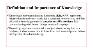 Definition and Importance of Knowledge
Knowledge Representation and Reasoning (KR, KRR) represents
information from the real world for a computer to understand and then
utilize this knowledge to solve complex real-life problems like
communicating with human beings in natural language.
Knowledge representation in AI is not just about storing data in a
database, it allows a machine to learn from that knowledge and behave
intelligently like a human being.
 