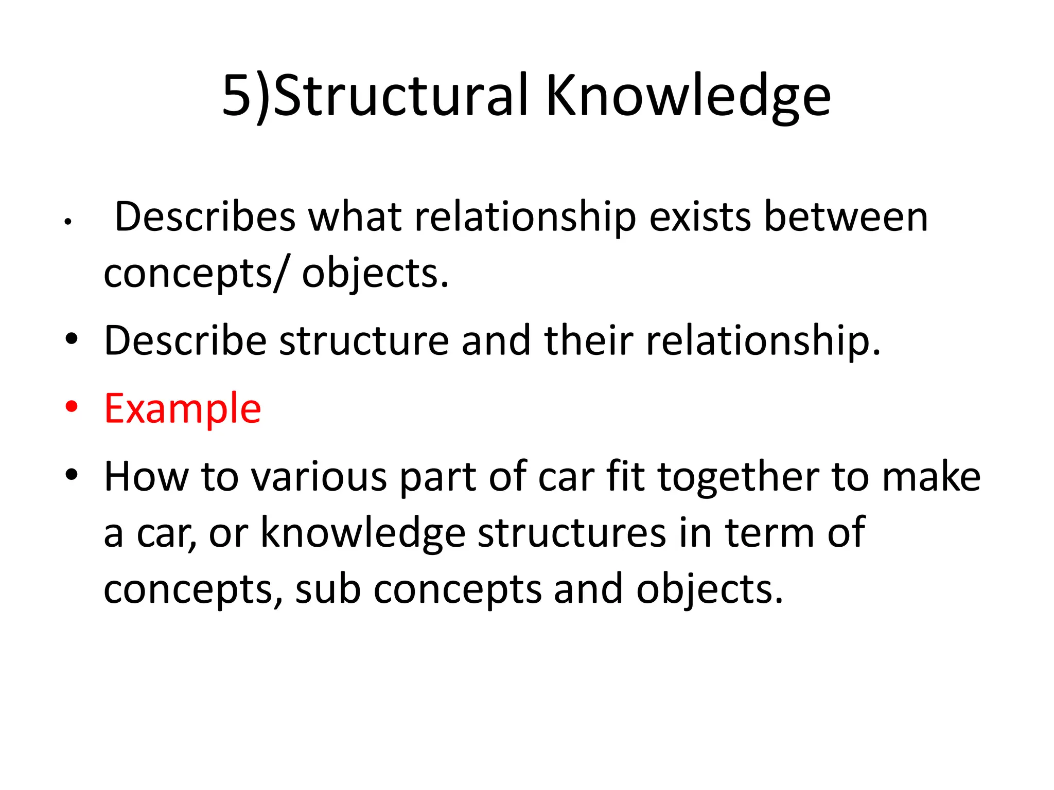 5)Structural Knowledge
• Describes what relationship exists between
concepts/ objects.
• Describe structure and their relationship.
• Example
• How to various part of car fit together to make
a car, or knowledge structures in term of
concepts, sub concepts and objects.
 