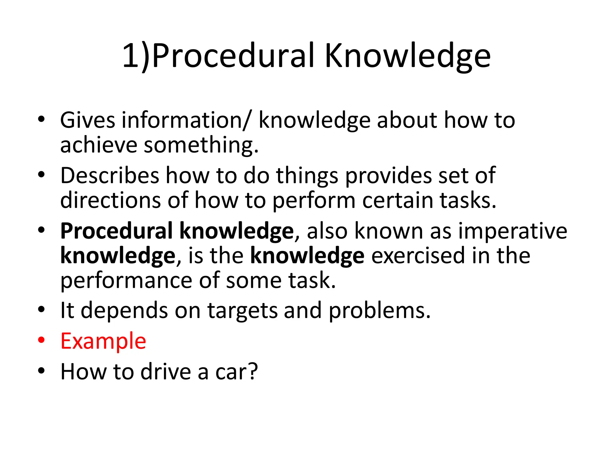 1)Procedural Knowledge
• Gives information/ knowledge about how to
achieve something.
• Describes how to do things provides set of
directions of how to perform certain tasks.
• Procedural knowledge, also known as imperative
knowledge, is the knowledge exercised in the
performance of some task.
• It depends on targets and problems.
• Example
• How to drive a car?
 