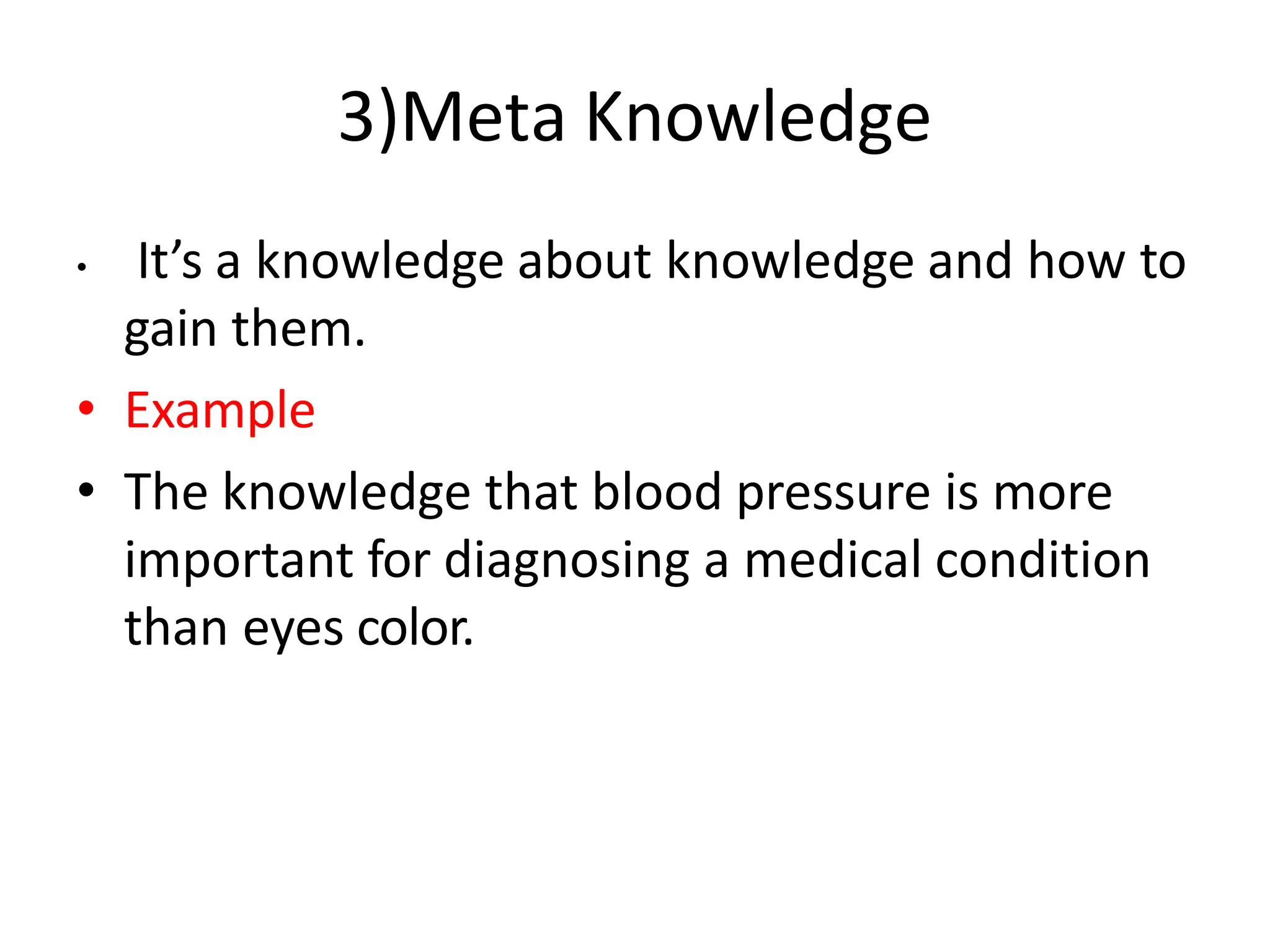 3)Meta Knowledge
• It’s a knowledge about knowledge and how to
gain them.
• Example
• The knowledge that blood pressure is more
important for diagnosing a medical condition
than eyes color.
 