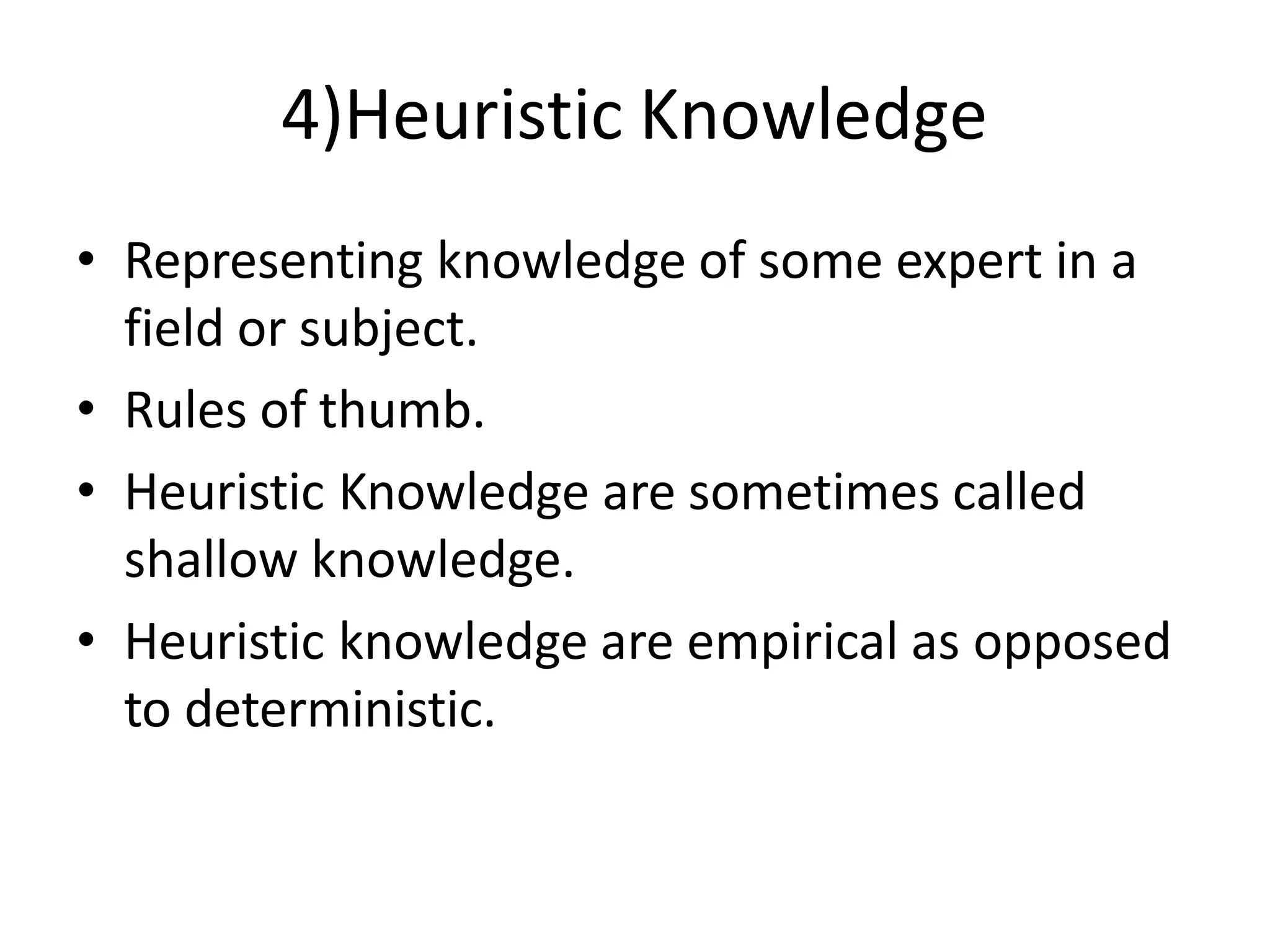 4)Heuristic Knowledge
• Representing knowledge of some expert in a
field or subject.
• Rules of thumb.
• Heuristic Knowledge are sometimes called
shallow knowledge.
• Heuristic knowledge are empirical as opposed
to deterministic.
 