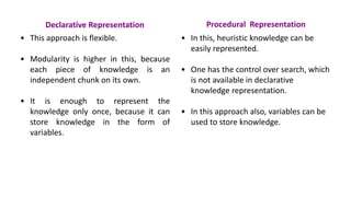 Declarative Representation
• This approach is flexible.
• Modularity is higher in this, because
each piece of knowledge is an
independent chunk on its own.
• It is enough to represent the
knowledge only once, because it can
store knowledge in the form of
variables.
Procedural Representation
• In this, heuristic knowledge can be
easily represented.
• One has the control over search, which
is not available in declarative
knowledge representation.
• In this approach also, variables can be
used to store knowledge.
 