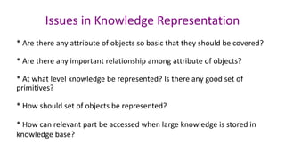 Issues in Knowledge Representation
* Are there any attribute of objects so basic that they should be covered?
* Are there any important relationship among attribute of objects?
* At what level knowledge be represented? Is there any good set of
primitives?
* How should set of objects be represented?
* How can relevant part be accessed when large knowledge is stored in
knowledge base?
 