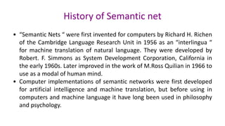 History of Semantic net
• “Semantic Nets “ were first invented for computers by Richard H. Richen
of the Cambridge Language Research Unit in 1956 as an “interlingua “
for machine translation of natural language. They were developed by
Robert. F. Simmons as System Development Corporation, California in
the early 1960s. Later improved in the work of M.Ross Quilian in 1966 to
use as a modal of human mind.
• Computer implementations of semantic networks were first developed
for artificial intelligence and machine translation, but before using in
computers and machine language it have long been used in philosophy
and psychology.
 