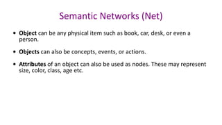 Semantic Networks (Net)
• Object can be any physical item such as book, car, desk, or even a
person.
• Objects can also be concepts, events, or actions.
• Attributes of an object can also be used as nodes. These may represent
size, color, class, age etc.
 