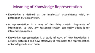 Meaning of Knowledge Representation
• Knowledge is defined as the Intellectual acquaintance with, or
perception of, facts or truth.
• A representation is a way of describing certain fragments of
information, so that, any reasoning system can easily adopt it for
inferencing purposes.
• Knowledge representation is a study of ways of how knowledge is
actually picturized and how effectively it resembles the representation
of knowlege in human brain.
 