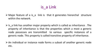 is_a Link
Ø Major feature of a is_a link is that it generates hierarchal structure
within the network.
Ø Is_a link has another major property which is called as inheritance . The
property of inheritance is that the properties which a most a generic
node possesses are transmitted to various specific instances of a
generic node. This property is called transitive property of inheritance.
Ø An individual or instance node forms a subset of another generic node
etc.
 