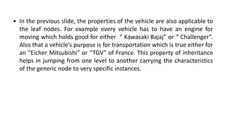 • In the previous slide, the properties of the vehicle are also applicable to
the leaf nodes. For example every vehicle has to have an engine for
moving which holds good for either “ Kawasaki Bajaj” or “ Challenger”.
Also that a vehicle’s purpose is for transportation which is true either for
an “Eicher Mitsubishi” or “TGV” of France. This property of inheritance
helps in jumping from one level to another carrying the characteristics
of the generic node to very specific instances.
 