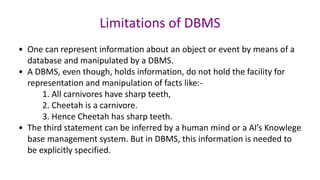 • One can represent information about an object or event by means of a
database and manipulated by a DBMS.
• A DBMS, even though, holds information, do not hold the facility for
representation and manipulation of facts like:-
1. All carnivores have sharp teeth,
2. Cheetah is a carnivore.
3. Hence Cheetah has sharp teeth.
• The third statement can be inferred by a human mind or a AI’s Knowlege
base management system. But in DBMS, this information is needed to
be explicitly specified.
Limitations of DBMS
 