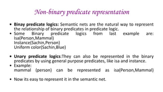 Non-binary predicate representation
• Binay predicate logics: Semantic nets are the natural way to represent
the relationship of binary predicates in predicate logic.
• Some Binary predicate logics from last example are:
Isa(Person,Mammal)
Instance(Sachin,Person)
Uniform color(Sachin,Blue)
• Unary predicate logics:They can also be represented in the binary
predicates by using general purpose predicates, like isa and instance.
• Example:
mammal (person) can be represented as isa(Person,Mammal)
• Now its easy to represent it in the semantic net.
 