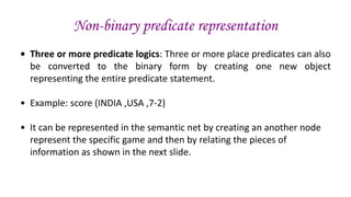Non-binary predicate representation
• Three or more predicate logics: Three or more place predicates can also
be converted to the binary form by creating one new object
representing the entire predicate statement.
• Example: score (INDIA ,USA ,7-2)
• It can be represented in the semantic net by creating an another node
represent the specific game and then by relating the pieces of
information as shown in the next slide.
 