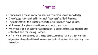 Frames
• Frames are a means of representing common sense knowledge.
• Knowledge is organised into small “packets” called Frames.
• The contents of the frame are certain slots which have values.
• All frames of a given situation constitute the system.
• Whenever, one encounters a situation, a series of related frames are
activated and reasoning is done.
• A frame can be defined as a data structure that has slots for various
objects and a collection of frames consists of expectations for a given
situation.
 