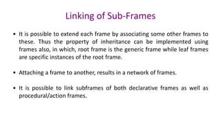Linking of Sub-Frames
• It is possible to extend each frame by associating some other frames to
these. Thus the property of inheritance can be implemented using
frames also, in which, root frame is the generic frame while leaf frames
are specific instances of the root frame.
• Attaching a frame to another, results in a network of frames.
• It is possible to link subframes of both declarative frames as well as
procedural/action frames.
 