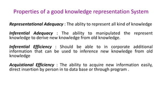 Properties of a good knowledge representation System
Representational Adequacy : The ablity to represent all kind of knowledge
Inferential Adequacy : The ability to manipulated the represent
knowledge to derive new knowledge from old knowledge.
Inferential Efficiency : Should be able to in corporate additional
information that can be used to inference new knowledge from old
knowledge
Acquistional Efficiency : The ability to acquire new information easily,
direct insertion by person in to data base or through program .
 