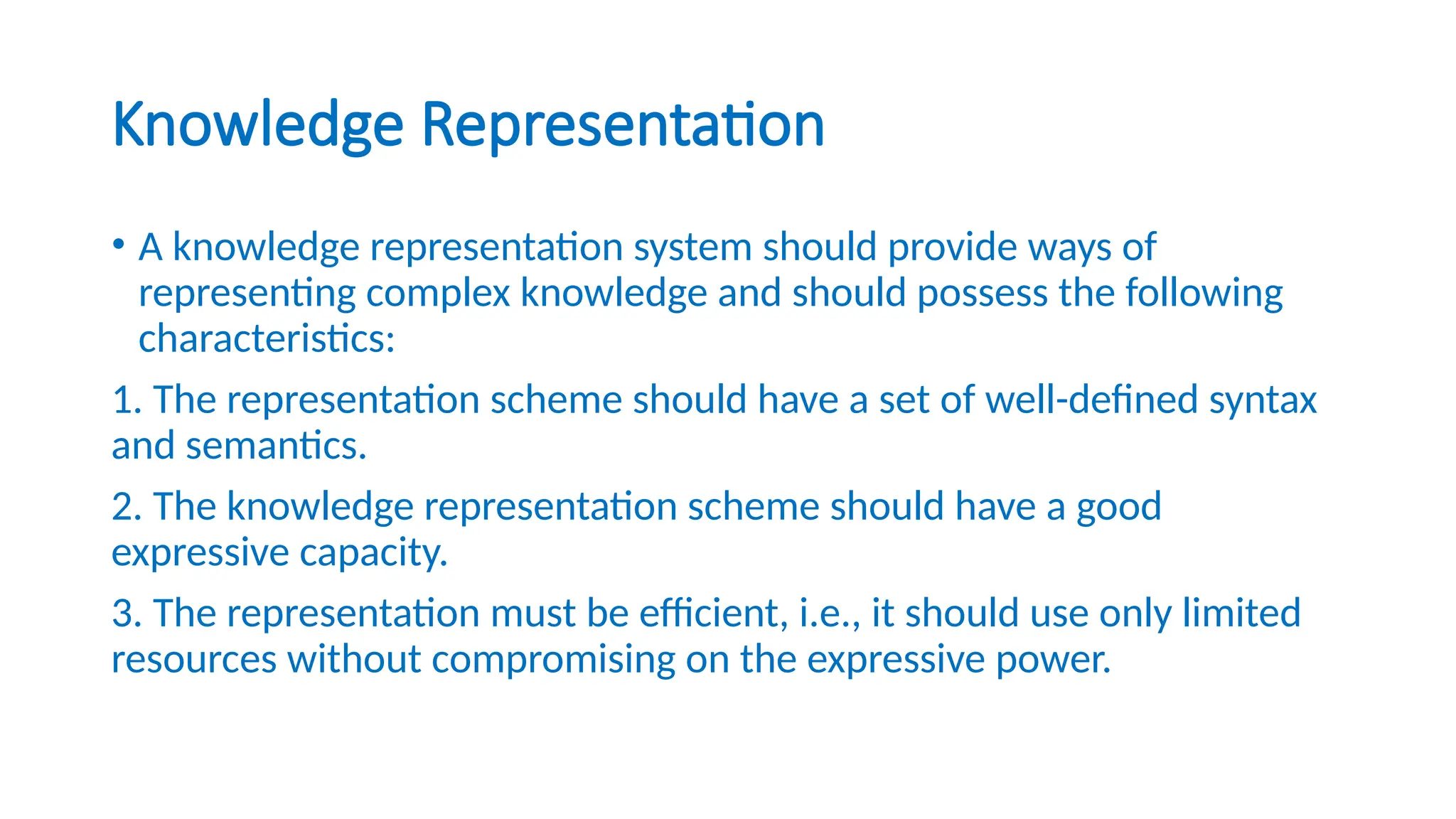 Knowledge Representation
• A knowledge representation system should provide ways of
representing complex knowledge and should possess the following
characteristics:
1. The representation scheme should have a set of well-defined syntax
and semantics.
2. The knowledge representation scheme should have a good
expressive capacity.
3. The representation must be efficient, i.e., it should use only limited
resources without compromising on the expressive power.
 