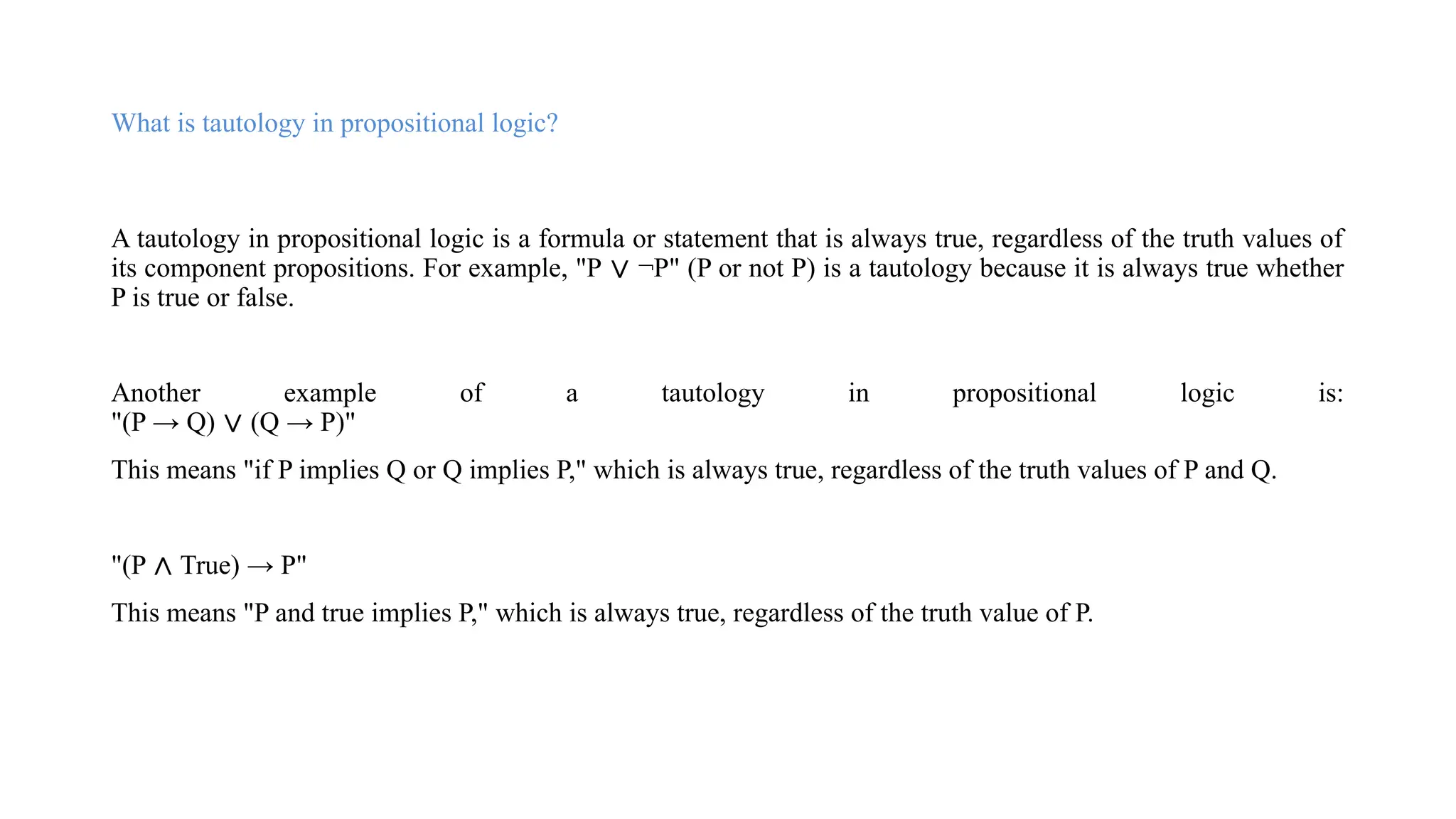 What is tautology in propositional logic?
A tautology in propositional logic is a formula or statement that is always true, regardless of the truth values of
its component propositions. For example, "P ∨ ¬P" (P or not P) is a tautology because it is always true whether
P is true or false.
Another example of a tautology in propositional logic is:
"(P → Q) ∨ (Q → P)"
This means "if P implies Q or Q implies P," which is always true, regardless of the truth values of P and Q.
"(P ∧ True) → P"
This means "P and true implies P," which is always true, regardless of the truth value of P.
 