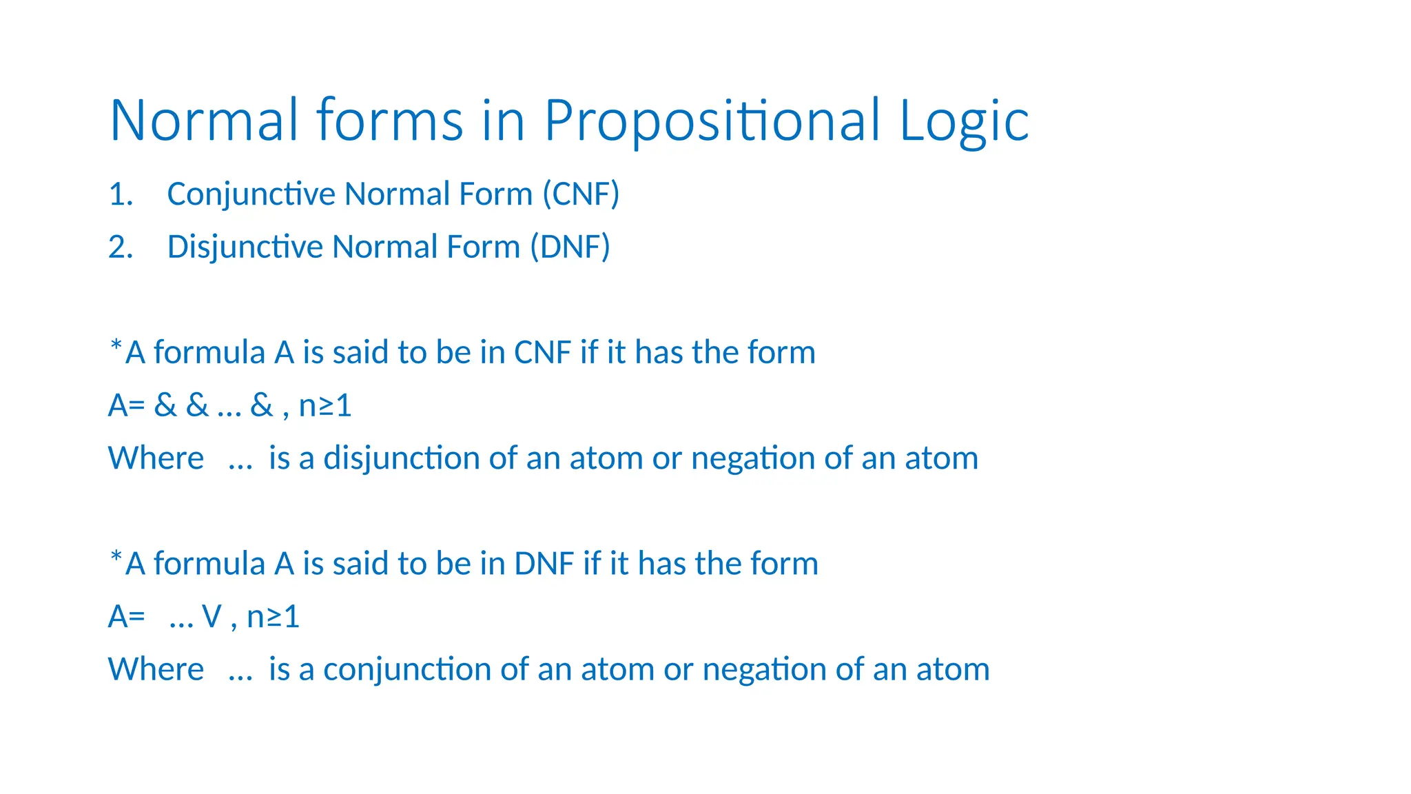 Normal forms in Propositional Logic
1. Conjunctive Normal Form (CNF)
2. Disjunctive Normal Form (DNF)
*A formula A is said to be in CNF if it has the form
A= & & … & , n≥1
Where … is a disjunction of an atom or negation of an atom
*A formula A is said to be in DNF if it has the form
A= … V , n≥1
Where … is a conjunction of an atom or negation of an atom
 