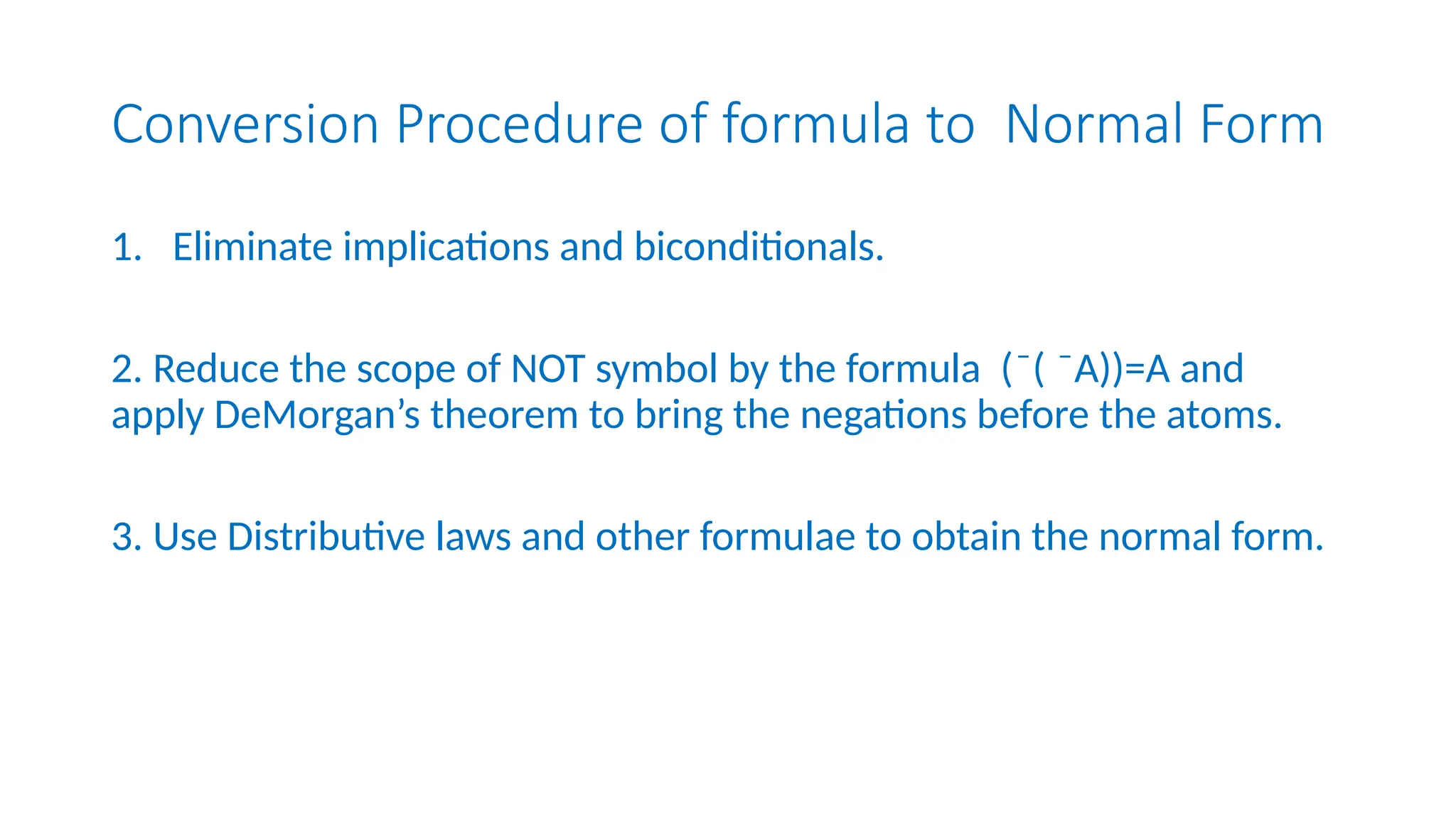 Conversion Procedure of formula to Normal Form
1. Eliminate implications and biconditionals.
2. Reduce the scope of NOT symbol by the formula ( ( A))=A and
̄ ̄
apply DeMorgan’s theorem to bring the negations before the atoms.
3. Use Distributive laws and other formulae to obtain the normal form.
 