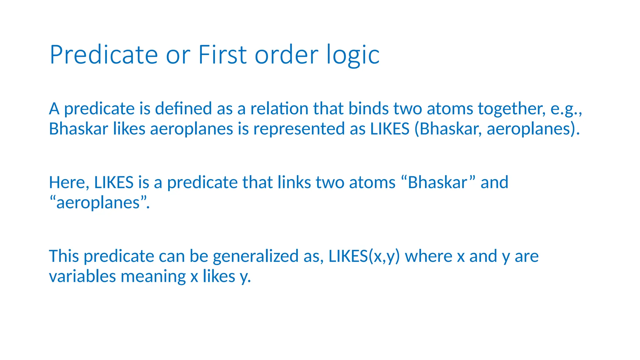 Predicate or First order logic
A predicate is defined as a relation that binds two atoms together, e.g.,
Bhaskar likes aeroplanes is represented as LIKES (Bhaskar, aeroplanes).
Here, LIKES is a predicate that links two atoms “Bhaskar” and
“aeroplanes”.
This predicate can be generalized as, LIKES(x,y) where x and y are
variables meaning x likes y.
 
