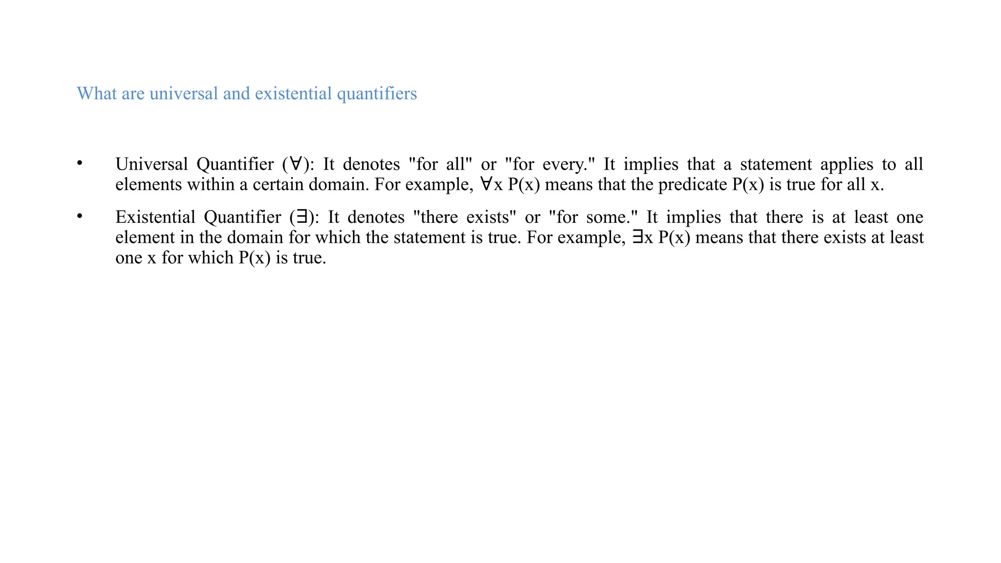 What are universal and existential quantifiers
• Universal Quantifier (∀): It denotes "for all" or "for every." It implies that a statement applies to all
elements within a certain domain. For example, ∀x P(x) means that the predicate P(x) is true for all x.
• Existential Quantifier (∃): It denotes "there exists" or "for some." It implies that there is at least one
element in the domain for which the statement is true. For example, ∃x P(x) means that there exists at least
one x for which P(x) is true.
 