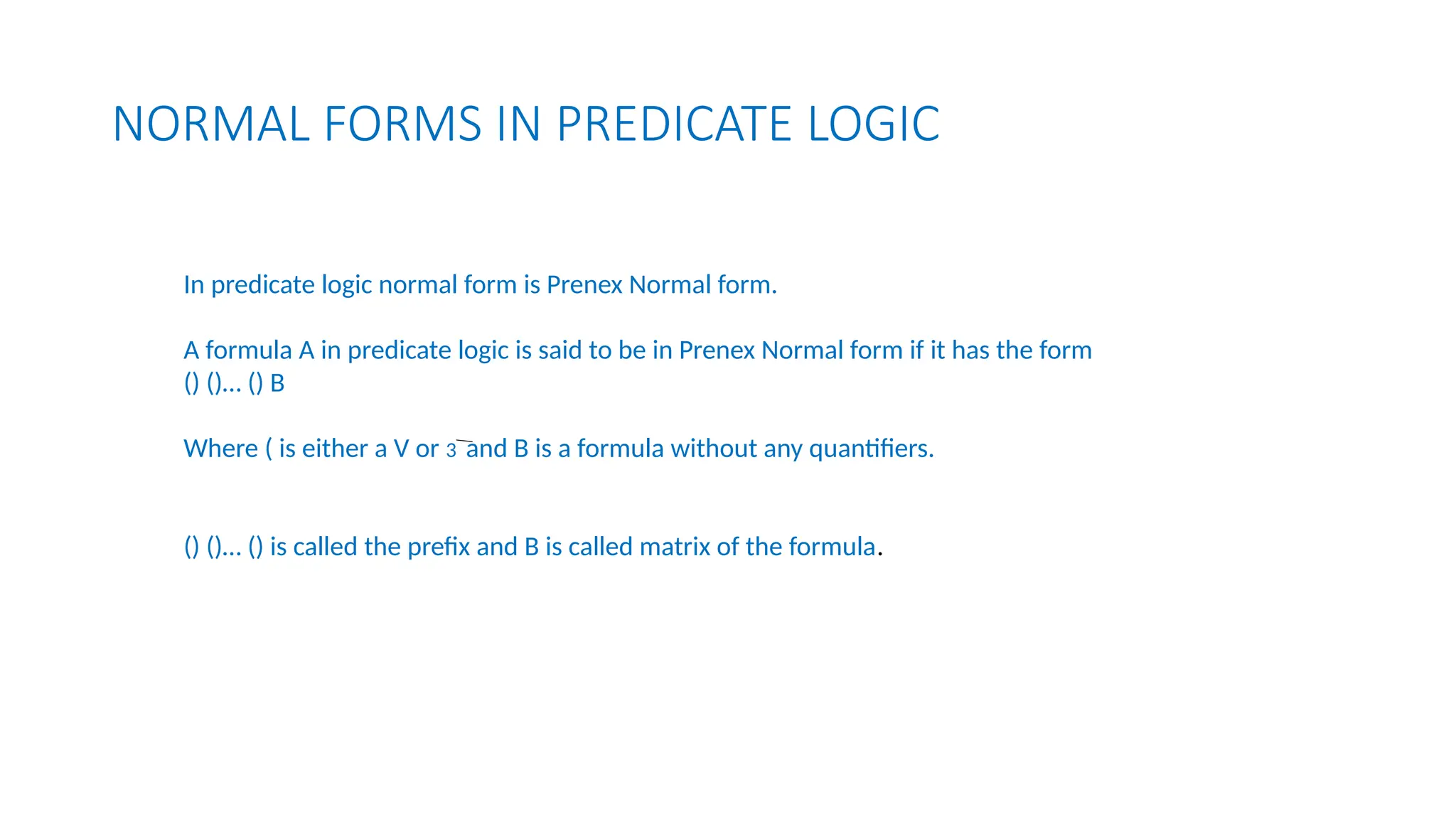 NORMAL FORMS IN PREDICATE LOGIC
In predicate logic normal form is Prenex Normal form.
A formula A in predicate logic is said to be in Prenex Normal form if it has the form
() ()… () B
Where ( is either a V or 3 and B is a formula without any quantifiers.
() ()… () is called the prefix and B is called matrix of the formula.
 