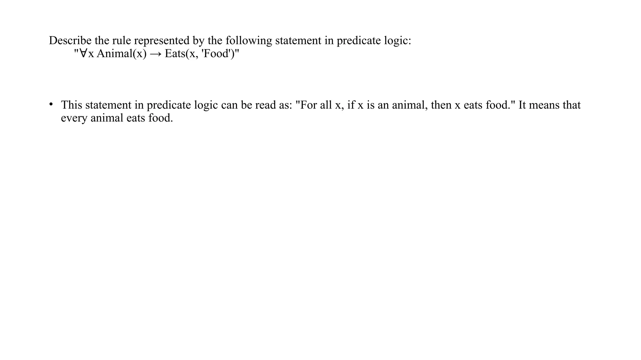 Describe the rule represented by the following statement in predicate logic:
"∀x Animal(x) → Eats(x, 'Food')"
• This statement in predicate logic can be read as: "For all x, if x is an animal, then x eats food." It means that
every animal eats food.
 