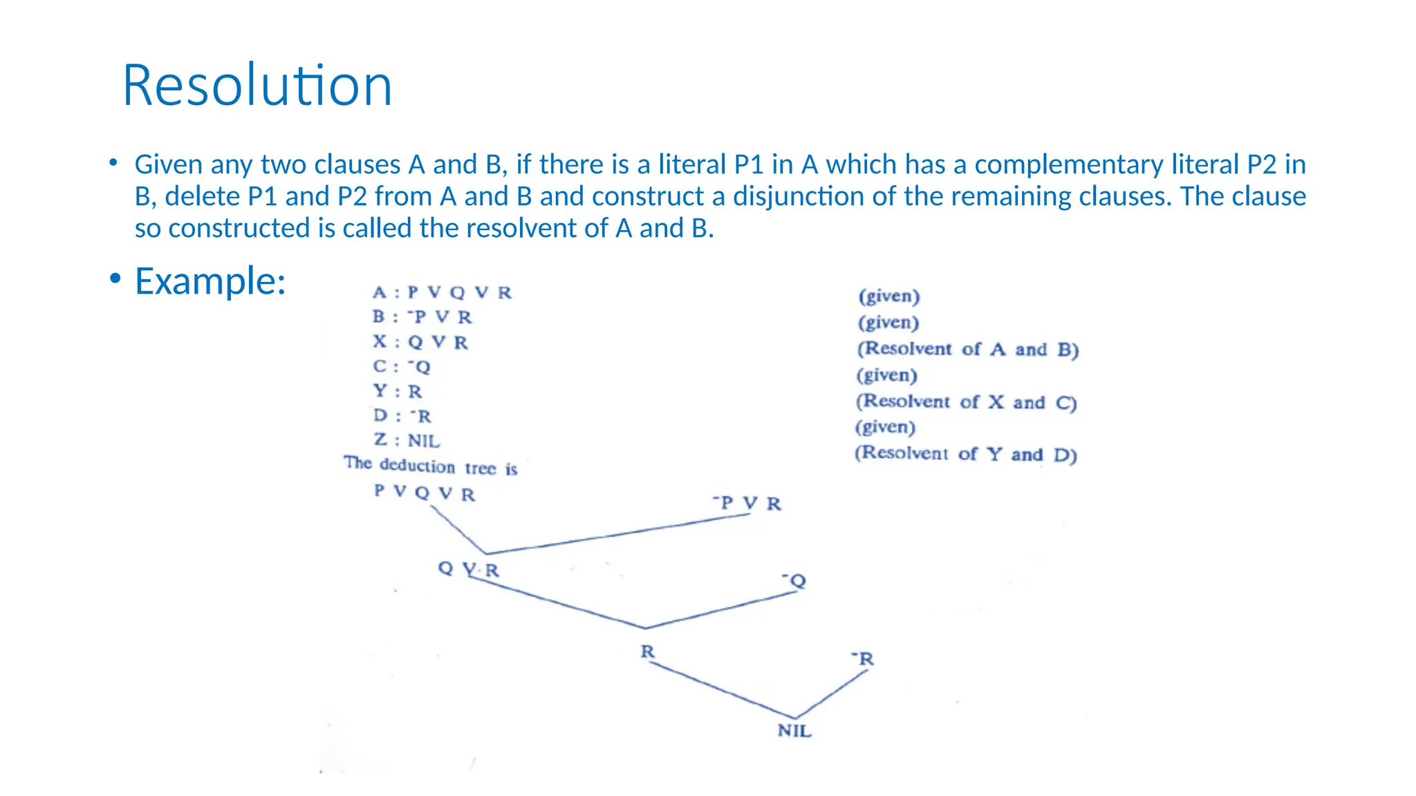 Resolution
• Given any two clauses A and B, if there is a literal P1 in A which has a complementary literal P2 in
B, delete P1 and P2 from A and B and construct a disjunction of the remaining clauses. The clause
so constructed is called the resolvent of A and B.
• Example:
 