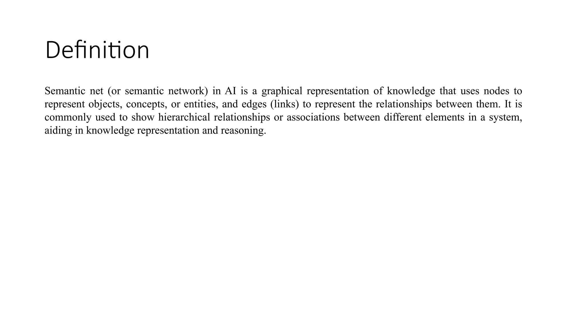 Definition
Semantic net (or semantic network) in AI is a graphical representation of knowledge that uses nodes to
represent objects, concepts, or entities, and edges (links) to represent the relationships between them. It is
commonly used to show hierarchical relationships or associations between different elements in a system,
aiding in knowledge representation and reasoning.
 