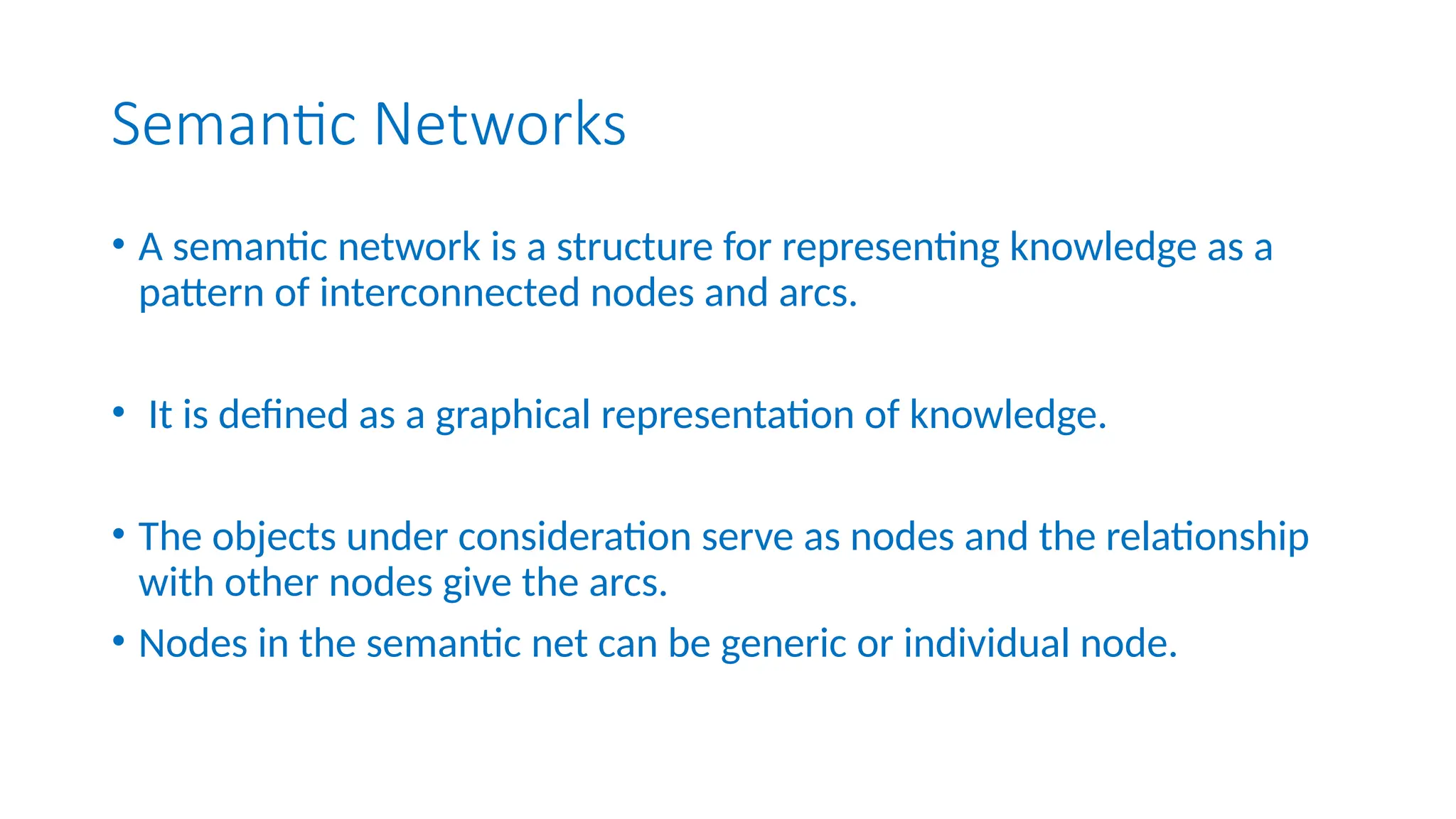 Semantic Networks
• A semantic network is a structure for representing knowledge as a
pattern of interconnected nodes and arcs.
• It is defined as a graphical representation of knowledge.
• The objects under consideration serve as nodes and the relationship
with other nodes give the arcs.
• Nodes in the semantic net can be generic or individual node.
 