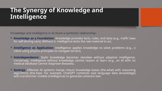 The Synergy of Knowledge and
Intelligence
Knowledge and intelligence in AI share a symbiotic relationship:
 Knowledge as a Foundation: Knowledge provides facts, rules, and data (e.g., traffic laws
for self-driving cars). Without it, intelligence lacks the raw material to act.
 Intelligence as Application: Intelligence applies knowledge to solve problems (e.g., a
robot using physics principles to navigate terrain).
 Interdependence: Static knowledge becomes obsolete without adaptive intelligence.
Conversely, intelligence without knowledge cannot reason or learn (e.g., an AI with no
medical database cannot diagnose diseases).
 Synergy: Effective AI systems merge robust knowledge bases (the what) with reasoning
algorithms (the how). For example, ChatGPT combines vast language data (knowledge)
with transformer models (intelligence) to generate coherent text.
 