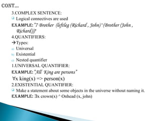 3.COMPLEX SENTENCE:
 Logical connectives are used
Example:”7 Brother (leftleg (Richard , John)^(Brother (John ,
Richard)))”
4.QUANTIFIERS:
Types:
a) Universal
b) Existential
c) Nested quantifier
1.UNIVERSAL QUANTIFIER:
Example:”All King are persons”
x king(x) => person(x)
2.EXISTENTIAL QUANTIFIER:
 Make a statement about some objects in the universe without naming it.
Example: x crown(x) ^ Onhead (x, john)
 