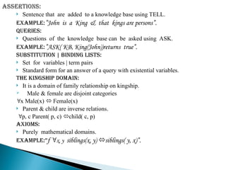  Sentence that are added to a knowledge base using TELL.
Example:”John is a King & that kings are persons”.
Queries:
 Questions of the knowledge base can be asked using ASK.
Example:”ASK( KB, King(John))returns true”.
Substitution | binding lists:
 Set for variables | term pairs
 Standard form for an answer of a query with existential variables.
The kingship domain:
 It is a domain of family relationship on kingship.
 Male & female are disjoint categories
x Male(x)  Female(x)
 Parent & child are inverse relations.
p, c Parent( p, c) child( c, p)
Axioms:
 Purely mathematical domains.
Example:”f x, y siblings(x, y) siblings( y, x)”.
 