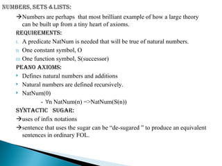 Numbers are perhaps that most brilliant example of how a large theory
can be built up from a tiny heart of axioms.
Requirements:
I. A predicate NatNum is needed that will be true of natural numbers.
II. One constant symbol, O
III. One function symbol, S(successor)
Peano axioms:
 Defines natural numbers and additions
 Natural numbers are defined recursively.
 NatNum(0)
- n NatNum(n) =>NatNum(S(n))
Syntactic sugar:
uses of infix notations
sentence that uses the sugar can be “de-sugared ” to produce an equivalent
sentences in ordinary FOL.
 