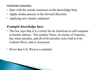 Forward chaining:
 Start with the atomic sentences in the knowledge base
 Apply modus ponens in the forward direction
 Applying new atomic sentences
Example knowledge base
 The law says that it is a crime for an American to sell weapons
to hostile nations. The country Nono, an enemy of America,
has some missiles, and all of its missiles were sold to it by
Colonel West, who is American.
 Prove that Col. West is a criminal
 