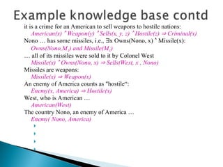 it is a crime for an American to sell weapons to hostile nations:
American(x)  Weapon(y)  Sells(x, y, z)  Hostile(z)  Criminal(x)
Nono … has some missiles, i.e., x Owns(Nono, x)  Missile(x):
Owns(Nono,M1) and Missile(M1)
… all of its missiles were sold to it by Colonel West
Missile(x)  Owns(Nono, x)  Sells(West, x , Nono)
Missiles are weapons:
Missile(x)  Weapon(x)
An enemy of America counts as "hostile“:
Enemy(x, America)  Hostile(x)
West, who is American …
American(West)
The country Nono, an enemy of America …
Enemy( Nono, America)




 