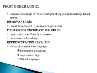  Propositional logic  basic concepts of logic and knowledge based
agents.
DISADVANTAGE:
 weak to represent in complex environment.
First order predicate calculus:
 Logic which is sufficiently expressive
 Commonsense knowledge
REPRESENTATION REVISITED:
 Nature of representation languages
Programming languages
Propositional logic
Natural languages
 