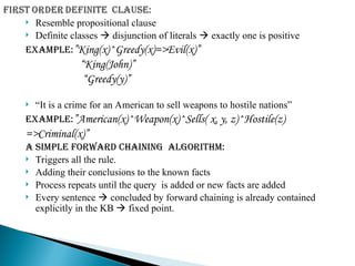  Resemble propositional clause
 Definite classes  disjunction of literals  exactly one is positive
Example:”King(x)^Greedy(x)=>Evil(x)”
“King(John)”
“Greedy(y)”
 “It is a crime for an American to sell weapons to hostile nations”
Example:”American(x)^Weapon(x)^Sells( x, y, z)^Hostile(z)
=>Criminal(x)”
A simple forward chaining algorithm:
 Triggers all the rule.
 Adding their conclusions to the known facts
 Process repeats until the query is added or new facts are added
 Every sentence  concluded by forward chaining is already contained
explicitly in the KB  fixed point.
 