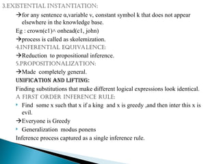 for any sentence α,variable v, constant symbol k that does not appear
elsewhere in the knowledge base.
Eg : crown(c1) onhead(c1, john)
˄
process is called as skolemization.
4.inferential equivalence:
Reduction to propositional inference.
5.propositionalization:
Made completely general.
Unification and lifting:
Finding substitutions that make different logical expressions look identical.
A first order inference rule:
 Find some x such that x if a king and x is greedy ,and then inter this x is
evil.
Everyone is Greedy
 Generalization modus ponens
Inference process captured as a single inference rule.
 