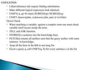  Lifted inference rule require finding substitution.
 Make different logical expression look identical.
 UNIFY( p, q)=Ө where SUBST(Ө,p)=SUBST(Ө,q)
 UNIFY (knows(john, x),knows( john, jane ))=(x/John)
Occur Check
 When matching a variable against a complex term one must check
variable itself occurs inside the term.
 TELL and ASK function.
 STORE(S) a sentence into the knowledge base.
 FETCH(a) returns all unifiers seen that the query unifies with some
sentence in knowledge .
 keep all the facts in the KB in one long list
 Given a query q, call UNIFY(q, S) for every sentence s in the list
 