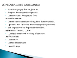  Formal languages  C++, java, etc
 Program  computational process
 Data structures  represent facts
DISADVANTAGE:
 General mechanism for deriving facts from other facts.
 Update to data structures  domain specific procedure.
 lack expressiveness  partial information.
B)PROPOSITIONAL LOGIC:
 Compositionality  meaning of sentence.
Advantage:
 Declarative.
 Context-independent.
 Unambiguous.
 