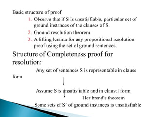 Basic structure of proof
1. Observe that if S is unsatisfiable, particular set of
ground instances of the clauses of S.
2. Ground resolution theorem.
3. A lifting lemma for any propositional resolution
proof using the set of ground sentences.
Structure of Completeness proof for
resolution:
Any set of sentences S is representable in clause
form.
Assume S is unsatisfiable and in clausal form
Her brand's theorem
Some sets of S’ of ground instances is unsatisfiable
 