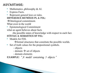  Mathematics ,philosophy & AI.
 Express Facts.
 Represent general laws or rules.
DIFFERENCE BETWEEN PL & FOL:
Ontological commitment.
What exist in the world
 Epistemological Commitment
what an agent believes about facts
-the possible states of knowledge with respect to each fact.
SYNTAX & SEMANTICS OF FOL:
 Models for FOL
formal structures that constitute the possible worlds.
 Set of truth values for the propositional symbols.
- objects
- domain  set of objects
- domain elements
EXAMPLE: “ A model containing 5 objects ”
 