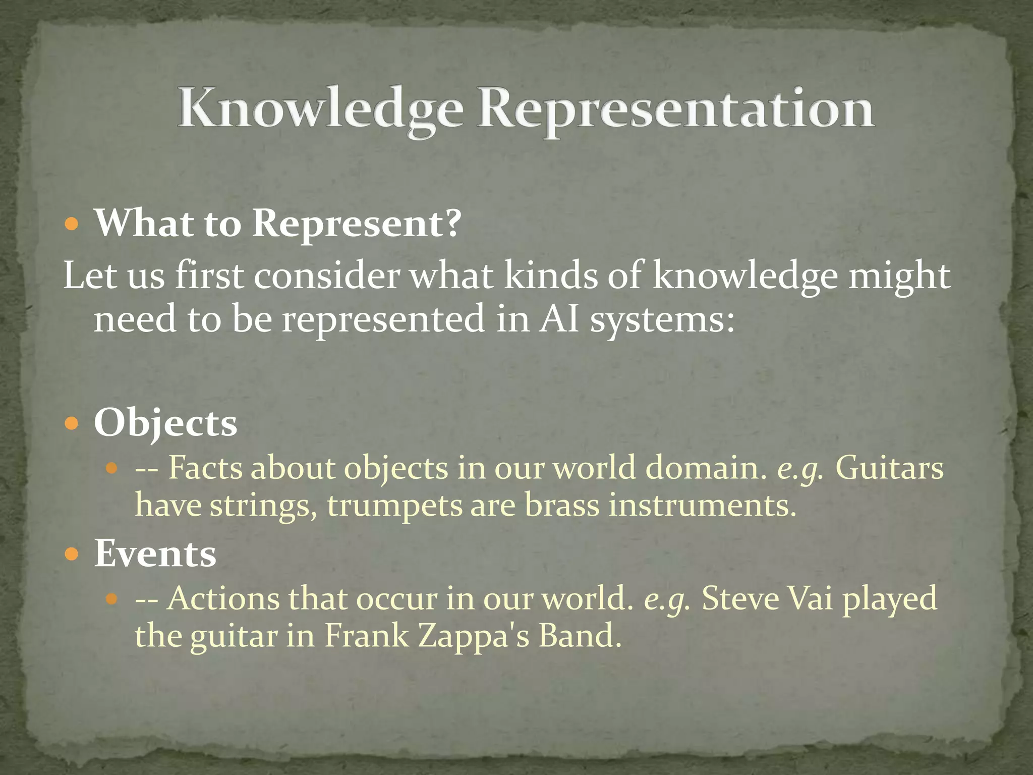  What to Represent?
Let us first consider what kinds of knowledge might
need to be represented in AI systems:
 Objects
 -- Facts about objects in our world domain. e.g. Guitars
have strings, trumpets are brass instruments.
 Events
 -- Actions that occur in our world. e.g. Steve Vai played
the guitar in Frank Zappa's Band.
 
