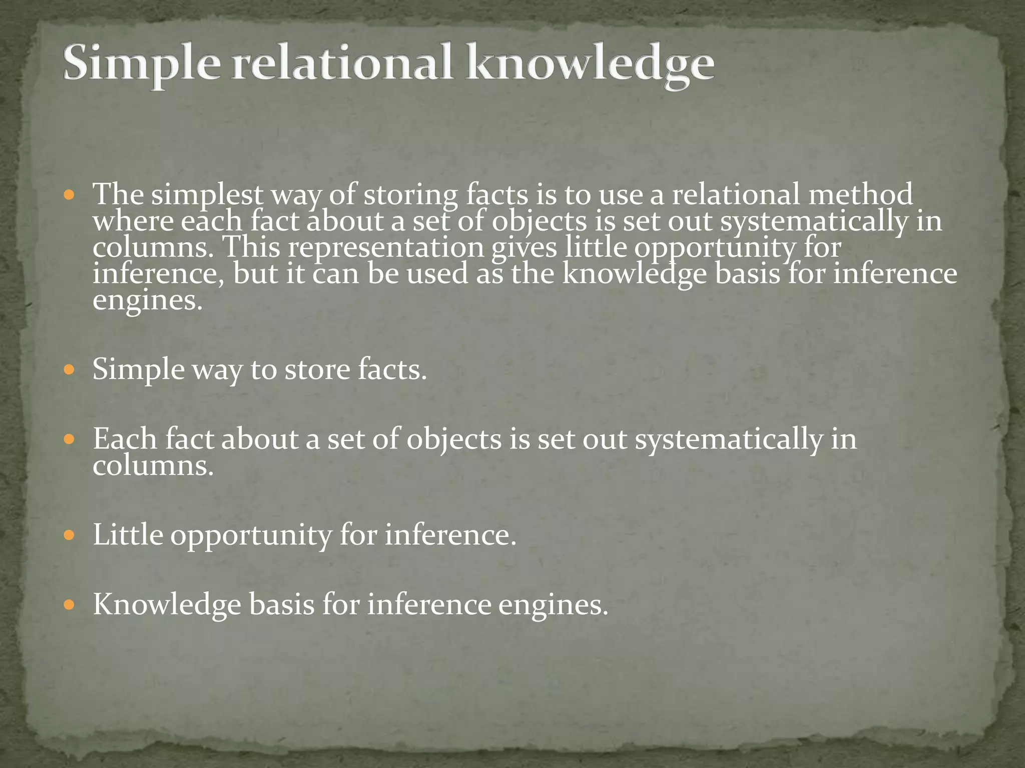  The simplest way of storing facts is to use a relational method
where each fact about a set of objects is set out systematically in
columns. This representation gives little opportunity for
inference, but it can be used as the knowledge basis for inference
engines.
 Simple way to store facts.
 Each fact about a set of objects is set out systematically in
columns.
 Little opportunity for inference.
 Knowledge basis for inference engines.
 