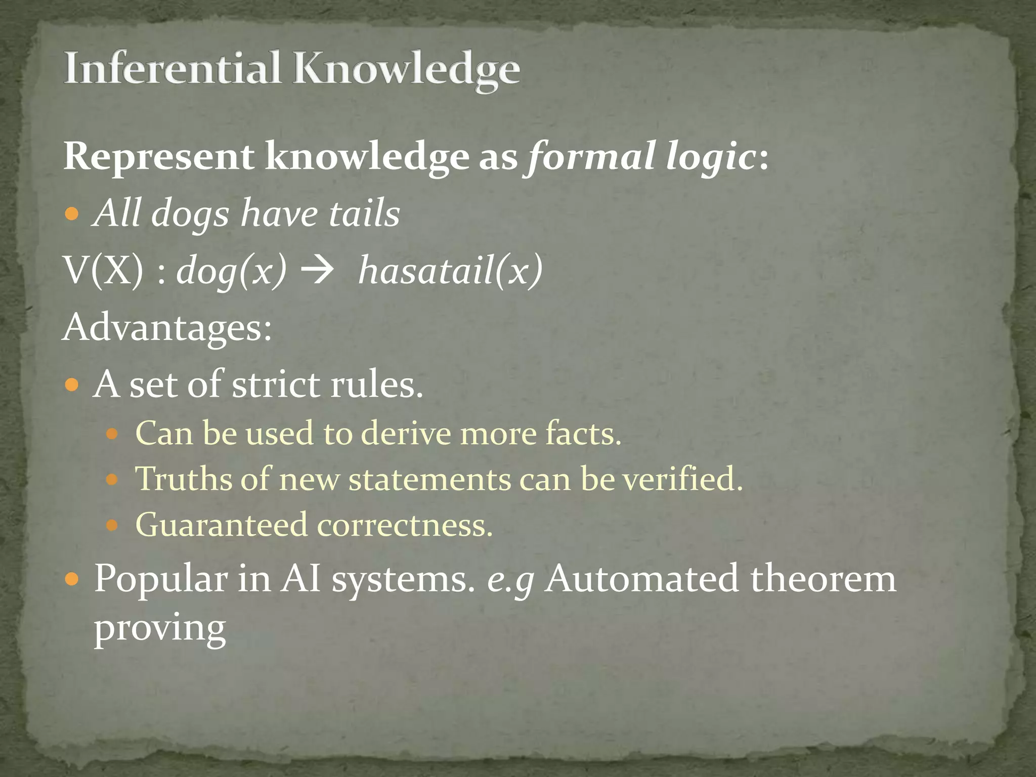 Represent knowledge as formal logic:
 All dogs have tails
V(X) : dog(x)  hasatail(x)
Advantages:
 A set of strict rules.
 Can be used to derive more facts.
 Truths of new statements can be verified.
 Guaranteed correctness.
 Popular in AI systems. e.g Automated theorem
proving
 