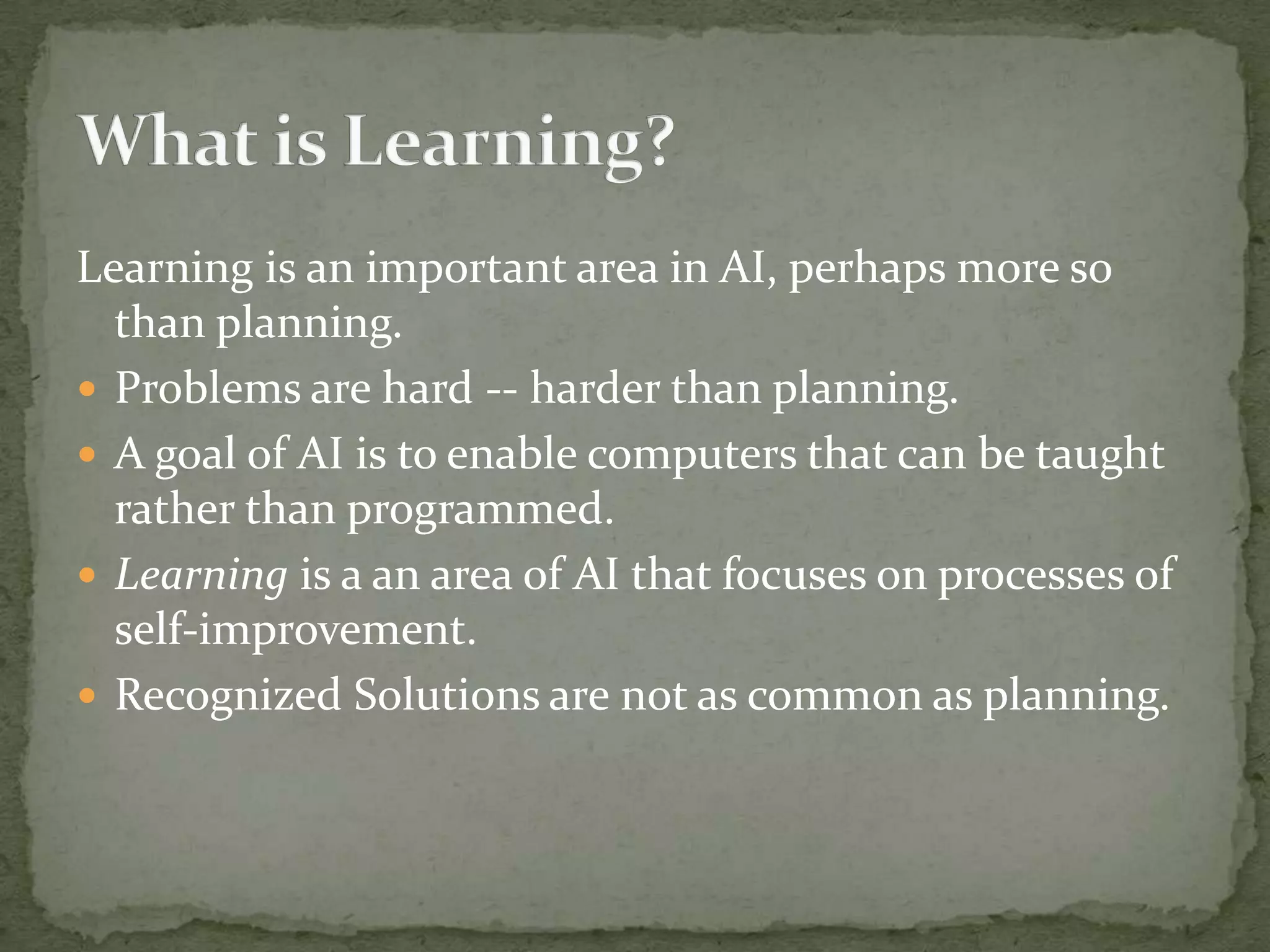 Learning is an important area in AI, perhaps more so
than planning.
 Problems are hard -- harder than planning.
 A goal of AI is to enable computers that can be taught
rather than programmed.
 Learning is a an area of AI that focuses on processes of
self-improvement.
 Recognized Solutions are not as common as planning.
 