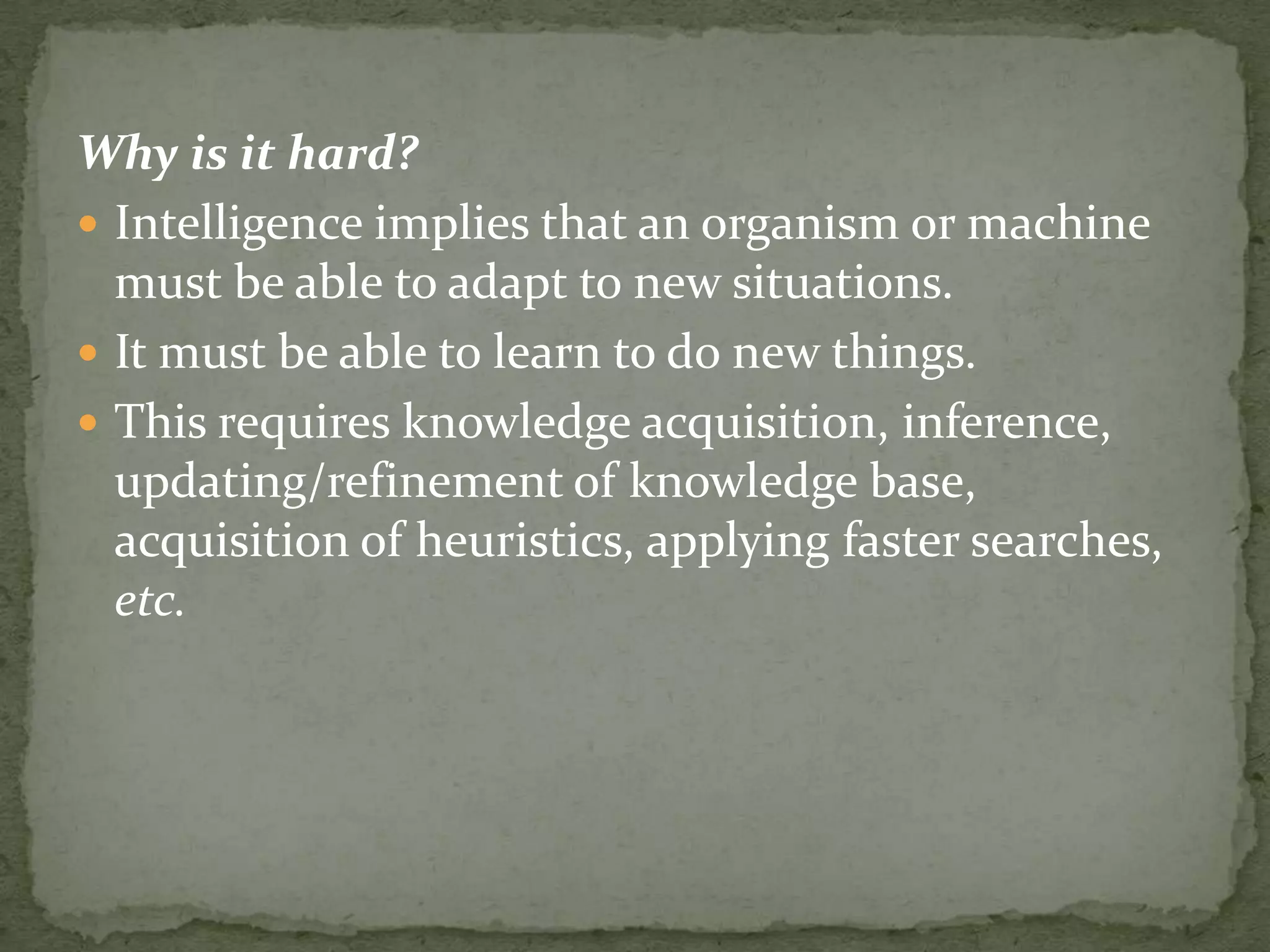Why is it hard?
 Intelligence implies that an organism or machine
must be able to adapt to new situations.
 It must be able to learn to do new things.
 This requires knowledge acquisition, inference,
updating/refinement of knowledge base,
acquisition of heuristics, applying faster searches,
etc.
 