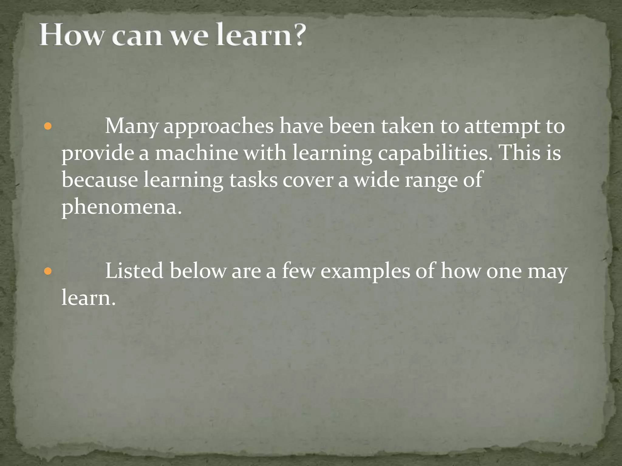  Many approaches have been taken to attempt to
provide a machine with learning capabilities. This is
because learning tasks cover a wide range of
phenomena.
 Listed below are a few examples of how one may
learn.
 