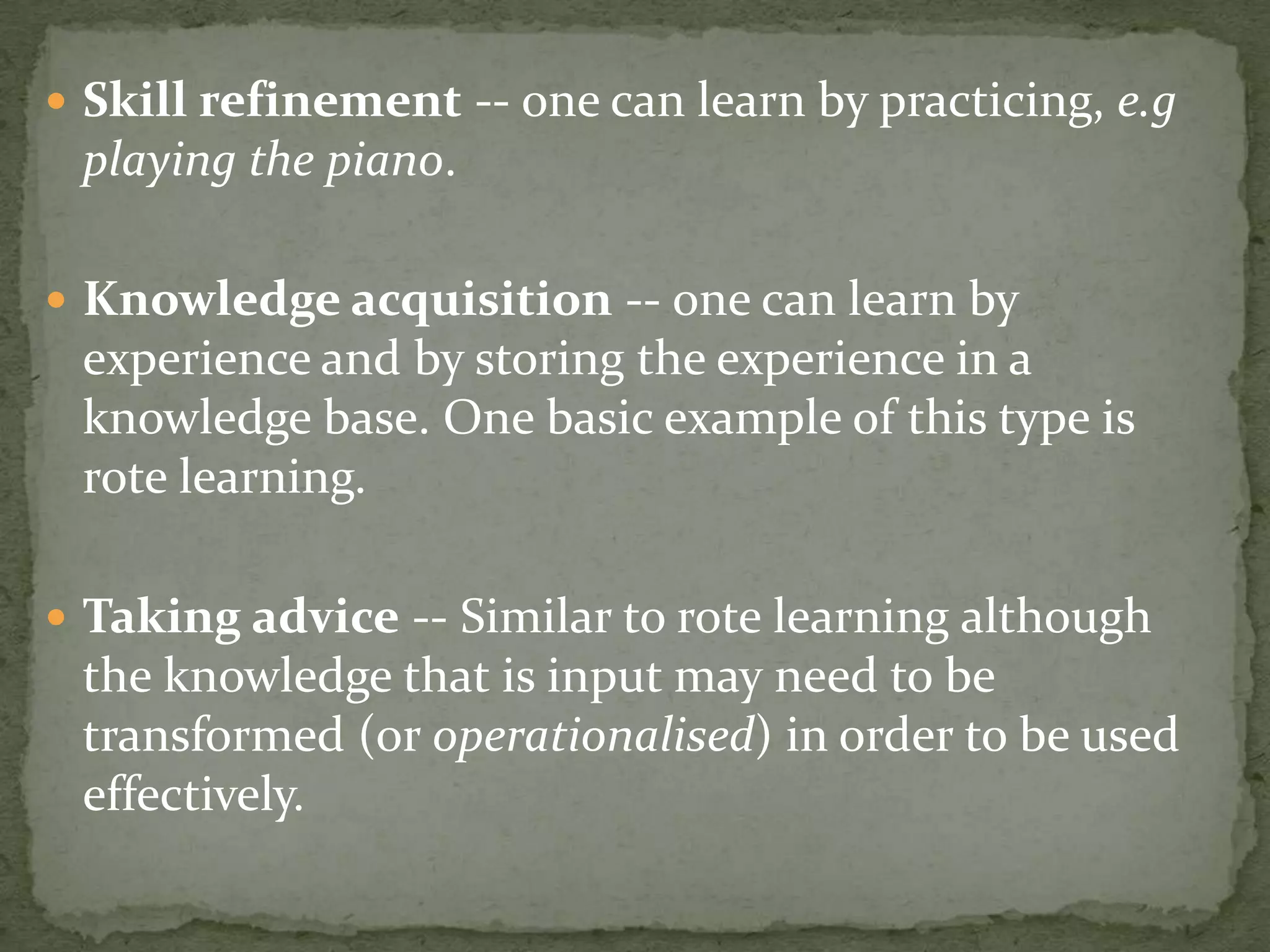  Skill refinement -- one can learn by practicing, e.g
playing the piano.
 Knowledge acquisition -- one can learn by
experience and by storing the experience in a
knowledge base. One basic example of this type is
rote learning.
 Taking advice -- Similar to rote learning although
the knowledge that is input may need to be
transformed (or operationalised) in order to be used
effectively.
 