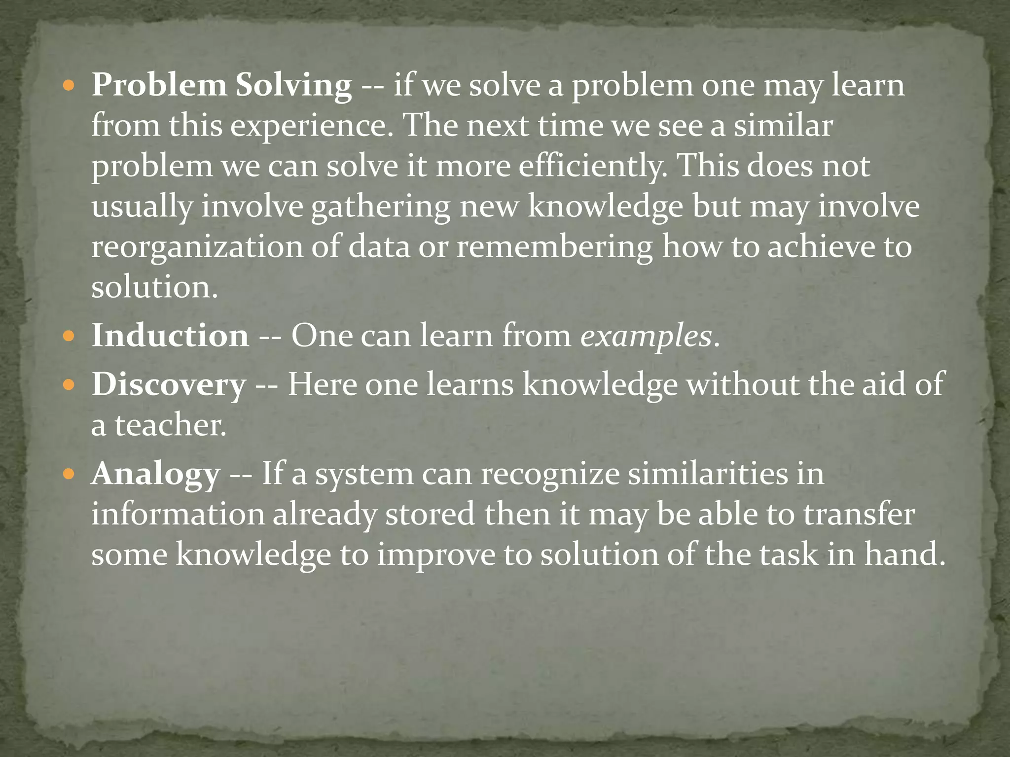  Problem Solving -- if we solve a problem one may learn
from this experience. The next time we see a similar
problem we can solve it more efficiently. This does not
usually involve gathering new knowledge but may involve
reorganization of data or remembering how to achieve to
solution.
 Induction -- One can learn from examples.
 Discovery -- Here one learns knowledge without the aid of
a teacher.
 Analogy -- If a system can recognize similarities in
information already stored then it may be able to transfer
some knowledge to improve to solution of the task in hand.
 